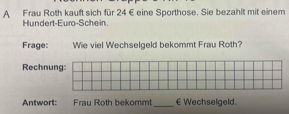 A Frau Roth kauft sich für 24 € eine Sporthose. Sie bezahlt mit einem 
Hundert-Euro-Schein. 
Frage: Wie viel Wechselgeld bekommt Frau Roth? 
Rechnung: 
Antwort: Frau Roth bekommt _€ Wechselgeld.