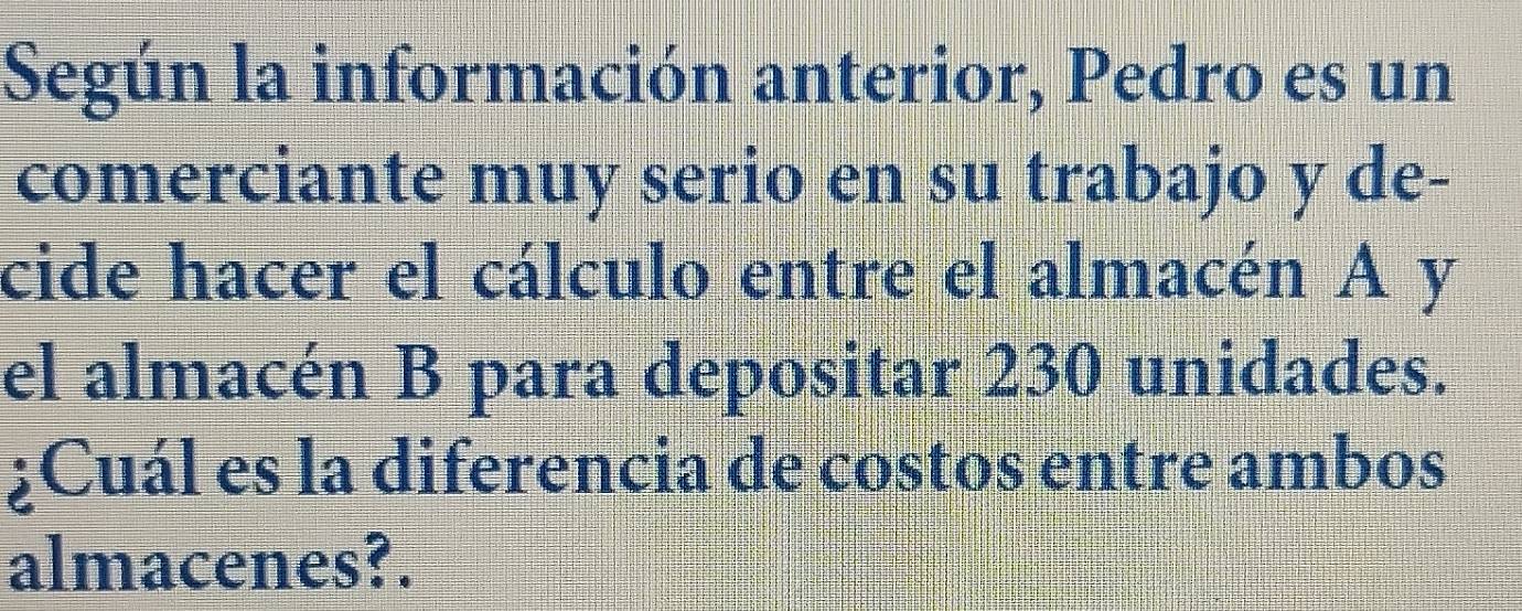 Según la información anterior, Pedro es un 
comerciante muy serio en su trabajo y de- 
cide hacer el cálculo entre el almacén A y 
el almacén B para depositar 230 unidades. 
¿Cuál es la diferencia de costos entre ambos 
almacenes?.