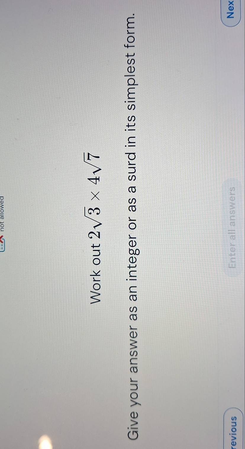 not allowed 
Work out 2sqrt(3)* 4sqrt(7)
Give your answer as an integer or as a surd in its simplest form. 
revious Enter all answers Nex