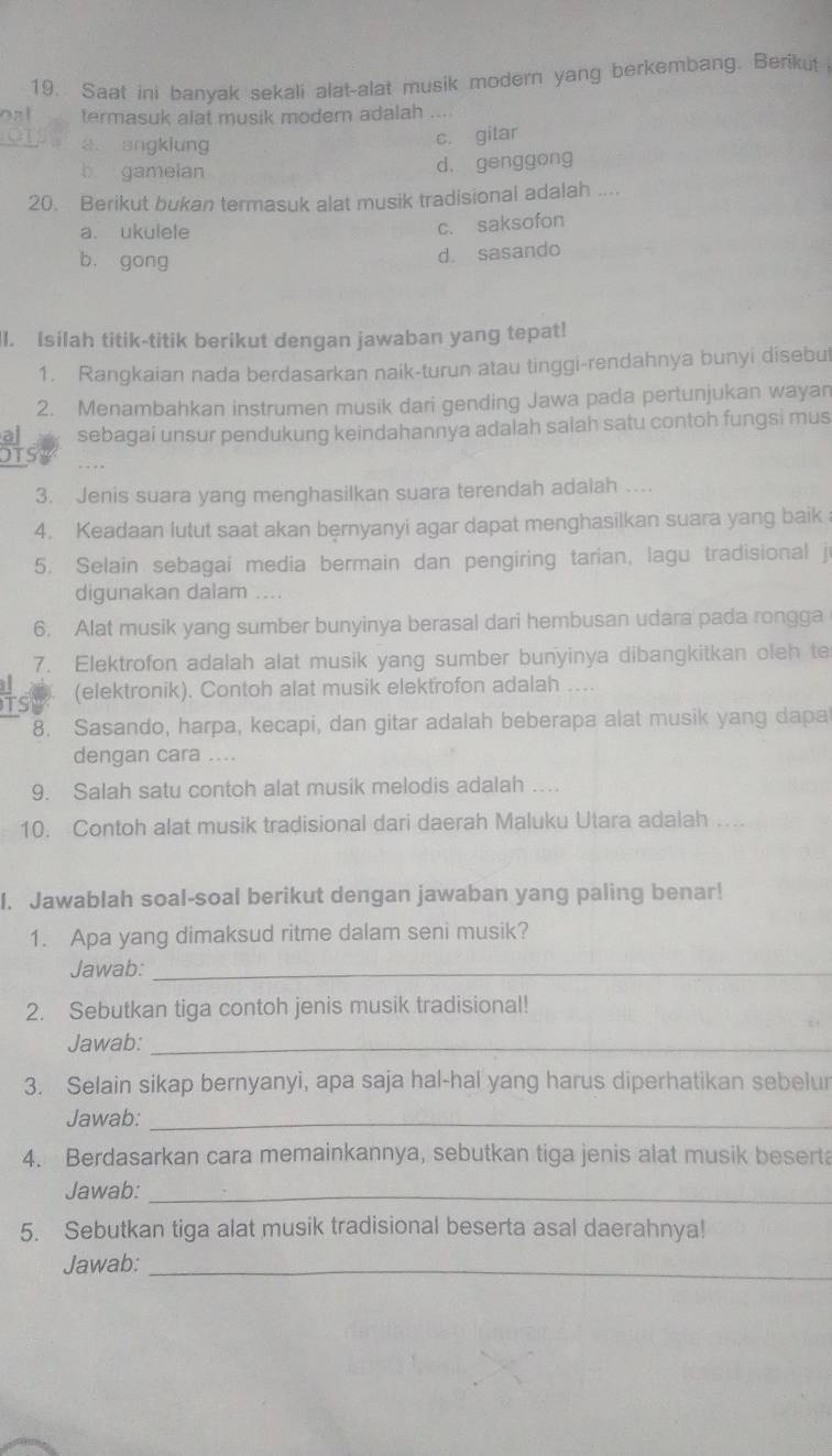 Saat ini banyak sekali alat-alat musik modern yang berkembang. Berikut
onl termasuk alat musik modern adalah ...
_
a. angklung
c. gilar
b gamelan
d. genggong
20. Berikut bukan termasuk alat musik tradisional adalah ....
a. ukulele
c. saksofon
b. gong
d. sasando
ll. Isilah titik-titik berikut dengan jawaban yang tepat!
1. Rangkaian nada berdasarkan naik-turun atau tinggi-rendahnya bunyi disebut
2. Menambahkan instrumen musik dari gending Jawa pada pertunjukan wayan
sebagai unsur pendukung keindahannya adalah salah satu contoh fungsi mus
OTS
3. Jenis suara yang menghasilkan suara terendah adalah …
4. Keadaan lutut saat akan bernyanyi agar dapat menghasilkan suara yang baik
5. Selain sebagai media bermain dan pengiring tarian, lagu tradisional j
digunakan dalam ....
6. Alat musik yang sumber bunyinya berasal dari hembusan udara pada rongga
7. Elektrofon adalah alat musik yang sumber bunyinya dibangkitkan oleh te
(elektronik). Contoh alat musik elektrofon adalah ....
8. Sasando, harpa, kecapi, dan gitar adalah beberapa alat musik yang dapa
dengan cara ....
9. Salah satu contoh alat musik melodis adalah …
10. Contoh alat musik tradisional dari daerah Maluku Utara adalah    
I. Jawablah soal-soal berikut dengan jawaban yang paling benar!
1. Apa yang dimaksud ritme dalam seni musik?
Jawab:_
2. Sebutkan tiga contoh jenis musik tradisional!
Jawab:_
3. Selain sikap bernyanyi, apa saja hal-hal yang harus diperhatikan sebelur
Jawab:_
4. Berdasarkan cara memainkannya, sebutkan tiga jenis alat musik beserta
Jawab:_
5. Sebutkan tiga alat musik tradisional beserta asal daerahnya!
Jawab:_