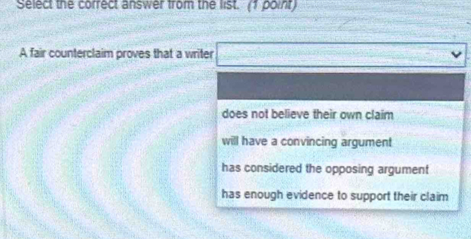 Select the correct answer from the list. (1 point)
A fair counterclaim proves that a writer □ vee
does not believe their own claim
will have a convincing argument
has considered the opposing argument
has enough evidence to support their claim