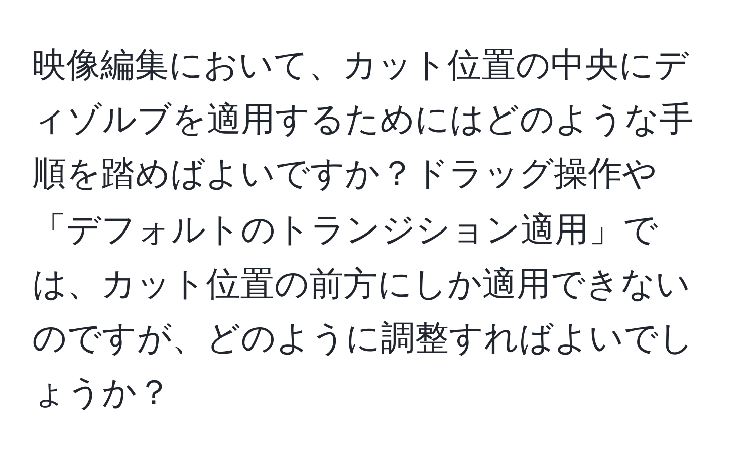 映像編集において、カット位置の中央にディゾルブを適用するためにはどのような手順を踏めばよいですか？ドラッグ操作や「デフォルトのトランジション適用」では、カット位置の前方にしか適用できないのですが、どのように調整すればよいでしょうか？