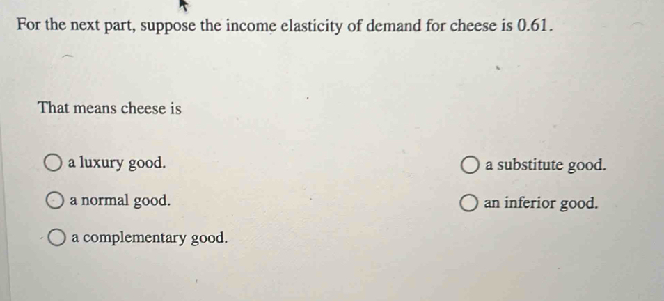 For the next part, suppose the income elasticity of demand for cheese is 0.61.
That means cheese is
a luxury good. a substitute good.
a normal good. an inferior good.
a complementary good.