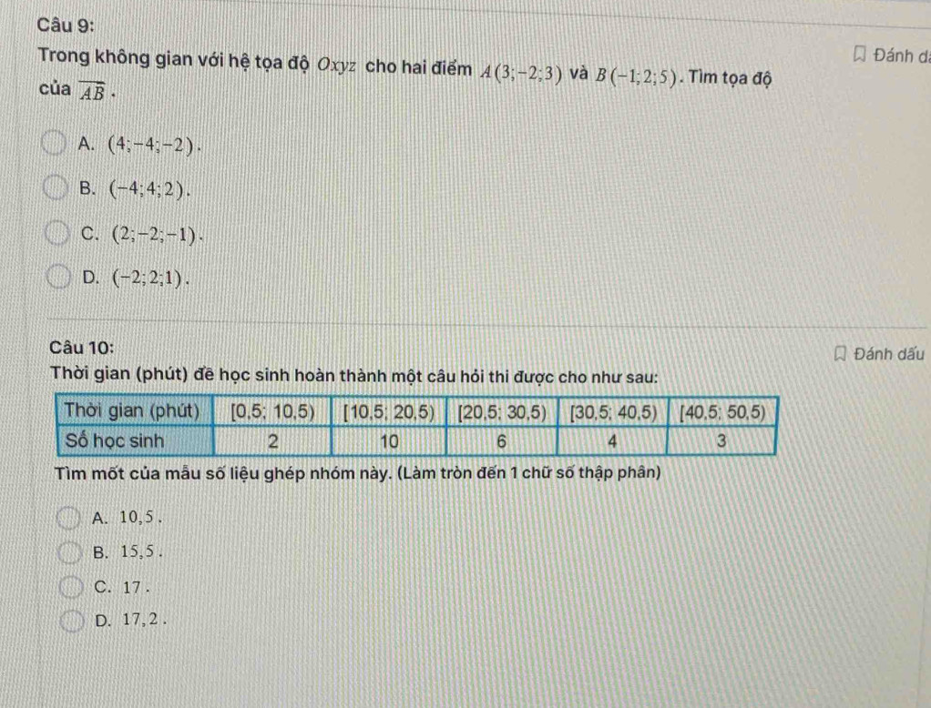 Đánh đá
Trong không gian với hệ tọa độ Oxyz cho hai điểm A(3;-2;3) và B(-1;2;5). Tìm tọa độ
của vector AB·
A. (4;-4;-2).
B. (-4;4;2).
C. (2;-2;-1).
D. (-2;2;1).
Câu 10: Đánh dấu
Thời gian (phút) đề học sinh hoàn thành một câu hỏi thi được cho như sau:
Tìm mốt của mẫu số liệu ghép nhóm này. (Làm tròn đến 1 chữ số thập phân)
A. 10, 5 .
B. 15,5 .
C. 17 .
D. 17, 2 .