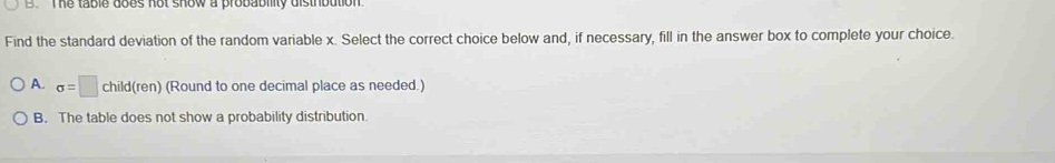 The table does not show a probability distrbution .
Find the standard deviation of the random variable x. Select the correct choice below and, if necessary, fill in the answer box to complete your choice.
A. sigma =□ child(ren) (Round to one decimal place as needed.)
B. The table does not show a probability distribution.
