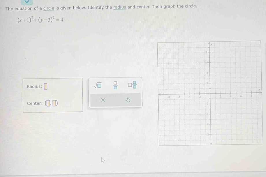 The equation of a circle is given below. Identify the radius and center. Then graph the circle.
(x+1)^2+(y-3)^2=4
Radius: □ sqrt(□ )  □ /□   □  □ /□  
Center: (□ ,□ )
×