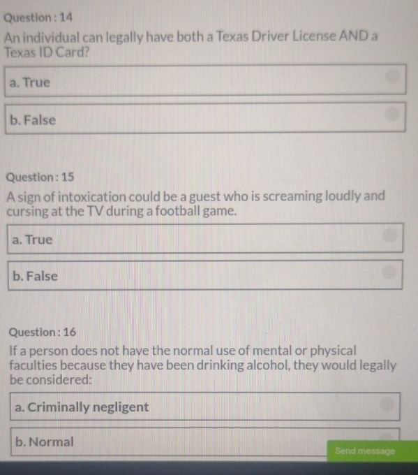 Question : 14
An individual can legally have both a Texas Driver License AND a
Texas ID Card?
a. True
b. False
Question : 15
A sign of intoxication could be a guest who is screaming loudly and
cursing at the TV during a football game.
a. True
b. False
Question : 16
If a person does not have the normal use of mental or physical
faculties because they have been drinking alcohol, they would legally
be considered:
a. Criminally negligent
b. Normal
Send message