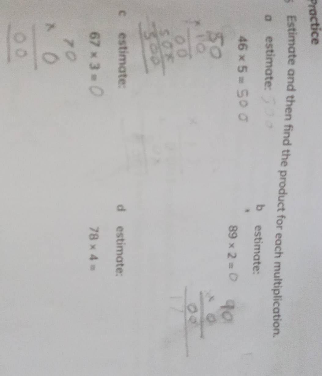 Practice 
Estimate and then find the product for each multiplication. 
a estimate: b estimate:
46* 5=
89* 2=
c estimate: d estimate:
67* 3=
78* 4=