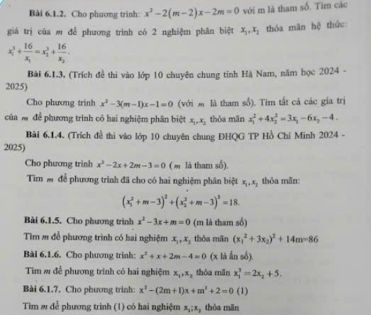 Cho phương trinh: x^2-2(m-2)x-2m=0 với m là tham số. Tim các
giá trị của m để phương trình có 2 nghiệm phân biệt x_1,x_2 thỏa mãn hệ thức:
x_1^(3+frac 16)x_1=x_2^(2+frac 16)x_2.
Bài 6.1.3. (Trích đề thi vào lớp 10 chuyên chung tinh Hà Nam, năm học 2024 -
2025)
Cho phương trinh x^2-3(m-1)x-1=0 (với  là tham số). Tìm tắt cả các gia trị
của mđể phương trình có hai nghiệm phân biệt x_1,x_2 thỏa mãn x_1^(2+4x_2^2=3x_1)-6x_2-4.
Bài 6.1.4. (Trích đề thi vào lớp 10 chuyên chung ĐHQG TP Hồ Chí Minh 2024 -
2025)
Cho phương trình x^2-2x+2m-3=0 ( m là tham số).
Tìm m để phương trình đã cho có hai nghiệm phân biệt x_1,x_2 thỏa mẫn:
(x_1^(2+m-3)^2)+(x_2^(2+m-3)^2)=18.
Bài 6.1.5. Cho phương trình x^2-3x+m=0 (m là tham số)
Tìm m để phương trình có hai nghiệm x_1,x_2 thỏa mãn (x_1^(2+3x_2))^2+14m=86
Bài 6.1.6. Cho phương trình: x^2+x+2m-4=0 (x là Ấn số).
Tìm m để phương trình có hai nghiệm x_1,x_2 thóa mãn x_1^(2=2x_2)+5.
Bài 6.1.7, Cho phương trình: x^2-(2m+1)x+m^2+2=0 (1)
Tìm m để phương trình (1) có hai nghiệm x_1;x_2 thòa mãn