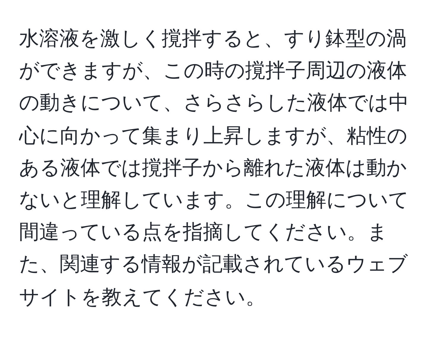 水溶液を激しく撹拌すると、すり鉢型の渦ができますが、この時の撹拌子周辺の液体の動きについて、さらさらした液体では中心に向かって集まり上昇しますが、粘性のある液体では撹拌子から離れた液体は動かないと理解しています。この理解について間違っている点を指摘してください。また、関連する情報が記載されているウェブサイトを教えてください。