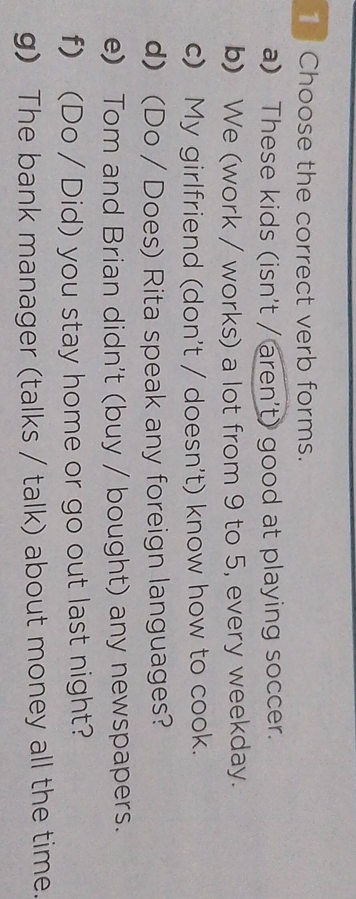 Choose the correct verb forms. 
a) These kids (isn't / aren't) good at playing soccer. 
b) We (work / works) a lot from 9 to 5, every weekday. 
c) My girlfriend (don't / doesn't) know how to cook. 
d) (Do / Does) Rita speak any foreign languages? 
e) Tom and Brian didn't (buy / bought) any newspapers. 
f) (Do / Did) you stay home or go out last night? 
g) The bank manager (talks / talk) about money all the time.