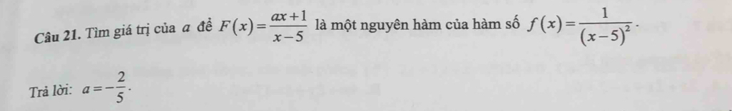 Tìm giá trị của a đề F(x)= (ax+1)/x-5  là một nguyên hàm của hàm số f(x)=frac 1(x-5)^2. 
Trả lời: a=- 2/5 .