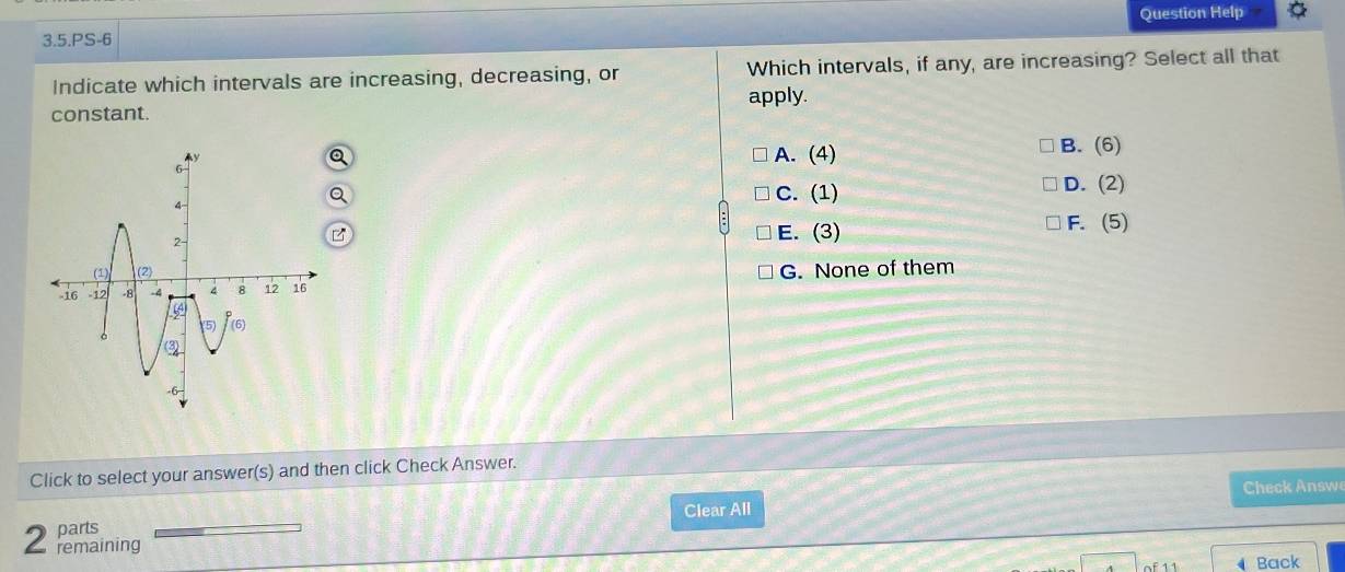 Question Help
3.5.PS-6
Indicate which intervals are increasing, decreasing, or Which intervals, if any, are increasing? Select all that
constant. apply.
A. (4) B. (6)
C. (1) D. (2)
E. (3)
F. (5)
G. None of them
Click to select your answer(s) and then click Check Answer.
parts Clear All Check Answe
2 remaining
Back