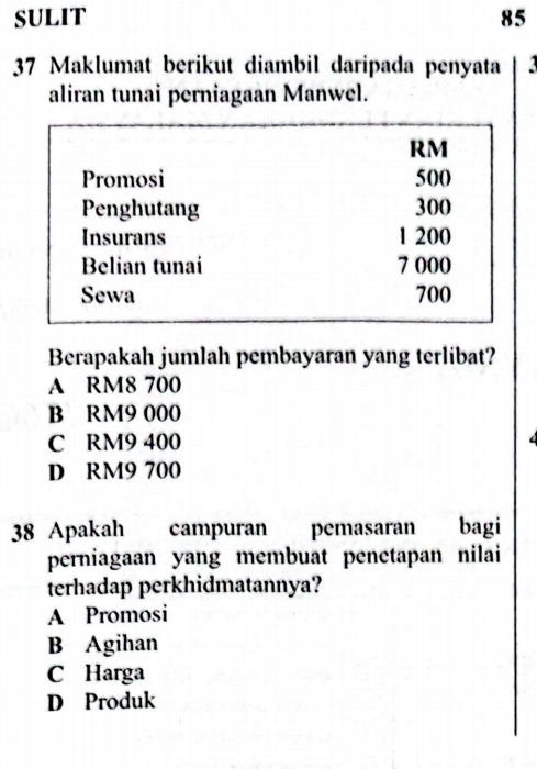 SULIT 85
37 Maklumat berikut diambil daripada penyata
aliran tunai perniagaan Manwel.
RM
Promosi 500
Penghutang 300
Insurans 1 200
Belian tunai 7 000
Sewa 700
Berapakah jumlah pembayaran yang terlibat?
A RM8 700
B RM9 000
C RM9 400
D RM9 700
38 Apakah campuran pemasaran bagi
perniagaan yang membuat penetapan nilai
terhadap perkhidmatannya?
A Promosi
B Agihan
C Harga
D Produk