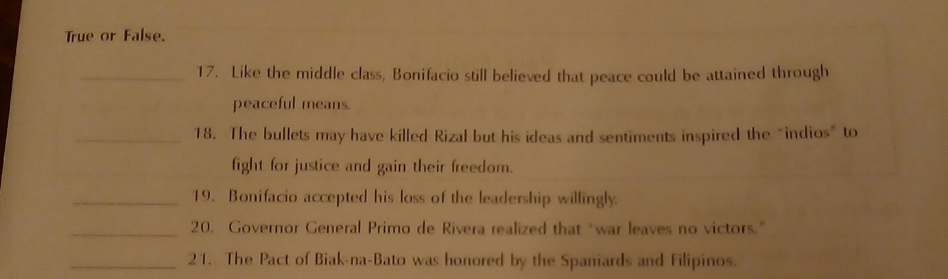 True or False. 
_17. Like the middle class, Bonifacio still believed that peace could be attained through 
peaceful means. 
_18. The bullets may have killed Rizal but his ideas and sentiments inspired the “indios” to 
fight for justice and gain their freedom. 
_19. Bonifacio accepted his loss of the leadership willingly. 
_20. Governor General Primo de Rivera realized that “war leaves no victors.” 
_21. The Pact of Biak-na-Bato was honored by the Spaniards and Filipinos.