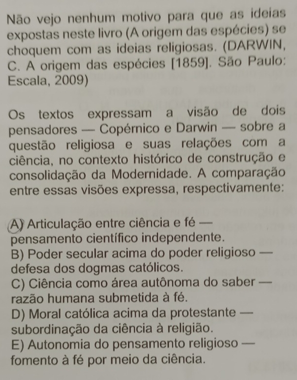 Não vejo nenhum motivo para que as ideias
expostas neste livro (A origem das espécies) se
choquem com as ideias religiosas. (DARWIN,
C. A origem das espécies [1859]. São Paulo:
Escala, 2009)
Os textos expressam a visão de dois
pensadores — Copérnico e Darwin — sobre a
questão religiosa e suas relações com a
ciência, no contexto histórico de construção e
consolidação da Modernidade. A comparação
entre essas visões expressa, respectivamente:
A) Articulação entre ciência e fé _
pensamento científico independente.
B) Poder secular acima do poder religioso_
defesa dos dogmas católicos.
C) Ciência como área autônoma do saber_
razão humana submetida à fé.
D) Moral católica acima da protestante _
subordinação da ciência à religião.
E) Autonomia do pensamento religioso_
fomento à fé por meio da ciência.