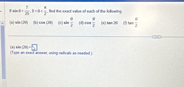 If sin θ = 7/25 , 0 , find the exact value of each of the following 
(a) sin (20) (b) cos (2θ ) (c) sin  θ /2  (d) cos  θ /2  (e) tan 2θ (f) tan  θ /2 
(a) sin (20)=□
(Type an exact answer, using radicals as needed.)