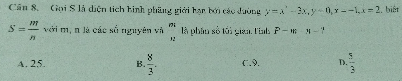 Gọi S là diện tích hình phẳng giới hạn bởi các đường y=x^2-3x, y=0, x=-1, x=2. biết
S= m/n  với m, n là các số nguyên và  m/n  là phân số tối giản.Tính P=m-n= ?
A. 25. B.  8/3 . C. 9. D.  5/3 