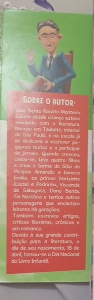 SOBRE O AUTOR: 
Jose Bento Renato Monteiro 
Lobato desde criança esteve 
envolvido com a literatura. 
Nasceu em Taubaté, interior 
de São Paulo, e na escola já 
se dedicava a escrever pe- 
quenos textos e a participar 
de jornais. Quando cresceu. 
casou-se, teve quatro filhos 
e criou a turma do Sítio do 
Picapau Amarelo: a boneca 
Emilia, os primos Narizinho 
(Lúcia) e Pedrinho, Visconde 
de Sabugosa, Dona Benta, 
Tia Nastácia e tantos outros 
personagens que encantam 
leitores há gerações. 
Também escreveu artigos, 
críticas literárias, crônicas e 
um romance. 
Devido à sua grande contri- 
buição para a literatura, o 
día de seu nascimento, 18 de 
abril, tornou-se o Dia Nacional 
do Livro Infantil.