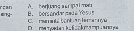 ngan A. berjuang sampai mati
sing- B. bersandar pada Yesus
C. meminta bantuan temannya
D. menyadari ketidakmampuannya