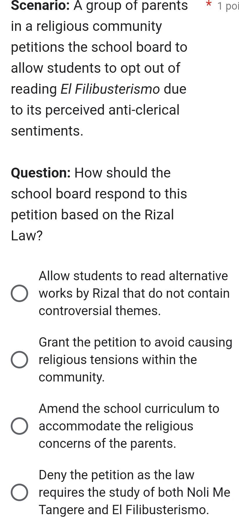 Scenario: A group of parents * 1 poi
in a religious community
petitions the school board to
allow students to opt out of
reading El Filibusterismo due
to its perceived anti-clerical
sentiments.
Question: How should the
school board respond to this
petition based on the Rizal
Law?
Allow students to read alternative
works by Rizal that do not contain
controversial themes.
Grant the petition to avoid causing
religious tensions within the
community.
Amend the school curriculum to
accommodate the religious
concerns of the parents.
Deny the petition as the law
requires the study of both Noli Me
Tangere and El Filibusterismo.