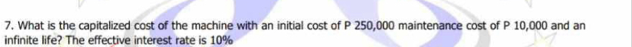 What is the capitalized cost of the machine with an initial cost of P 250,000 maintenance cost of P 10,000 and an 
infinite life? The effective interest rate is 10%