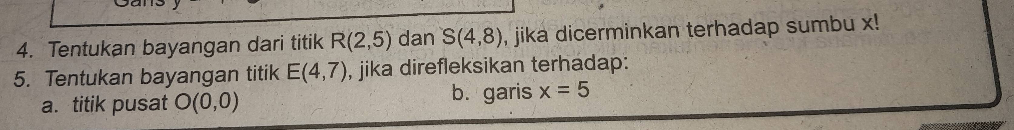 Tentukan bayangan dari titik R(2,5) dan S(4,8) , jika dicerminkan terhadap sumbu x! 
5. Tentukan bayangan titik E(4,7) , jika direfleksikan terhadap: 
a. titik pusat O(0,0)
b. garis x=5