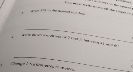 estions. 
answers in the spaces . 
You must write down all the stages in : 
1 
Write 378 to the nearest hundred. 
2 Write down a multiple of 7 that is between 41 and 60
3 Change 2.5 kilometres to metres.