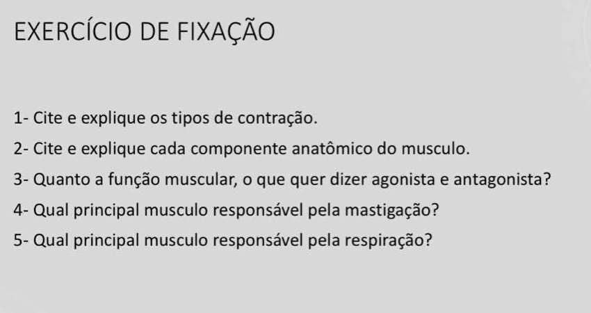 ExercícIo de fixação 
1- Cite e explique os tipos de contração. 
2- Cite e explique cada componente anatômico do musculo. 
3- Quanto a função muscular, o que quer dizer agonista e antagonista? 
4- Qual principal musculo responsável pela mastigação? 
5- Qual principal musculo responsável pela respiração?