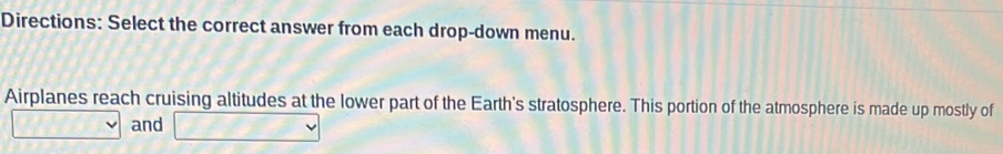 Directions: Select the correct answer from each drop-down menu. 
Airplanes reach cruising altitudes at the lower part of the Earth's stratosphere. This portion of the atmosphere is made up mostly of 
and