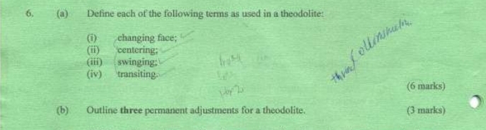 Define each of the following terms as used in a theodolite: 
(i) changing face; 
(ii) centering; 
(iii) swinging; 
(iv) transiting. 
(6 marks) 
(b) Outline three permanent adjustments for a theodolite. (3 marks)