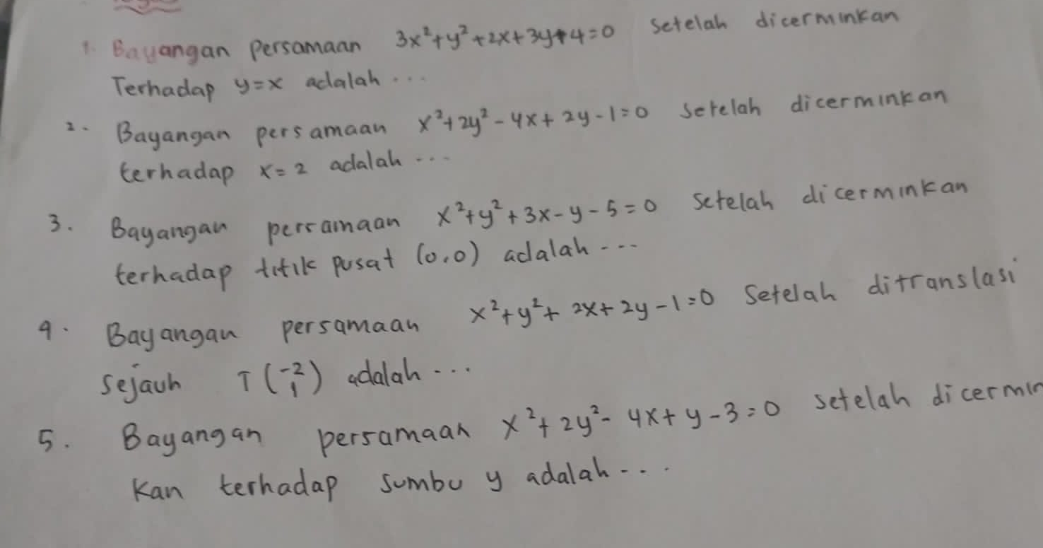 Bayangan persamaan 3x^2+y^2+2x+3y+4=0 setelah dicerminkan 
Terhadap y=x adalah. .. 
2.Bayangan persamaan x^2+2y^2-4x+2y-1=0 Serelah dicerminkan 
terhadap x=2 adalah. . . . 
3. Bayangai perramaan x^2+y^2+3x-y-5=0 setelah dicerminkan 
terhadap titlk posat (0,0) adalah . . . 
9. Bayangan persamaan x^2+y^2+2x+2y-1=0 Setelah difranslasi 
sejach Tbeginpmatrix -2 1endpmatrix adalah. . . 
5. Bayangan persamaan x^2+2y^2-4x+y-3=0 setelah dicermin 
Kan terhadap sumbo y adalah. . .