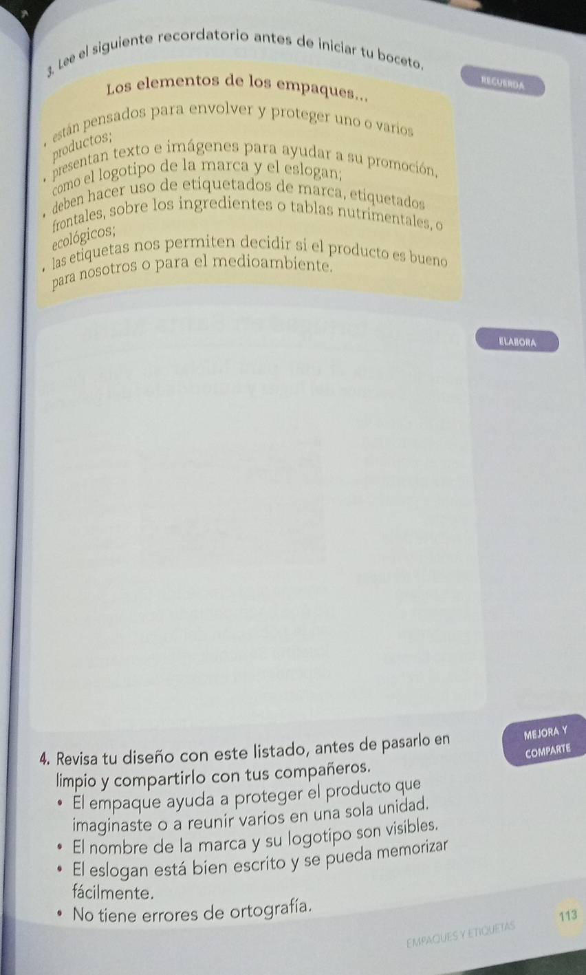 Lee el siguiente recordatorio antes de iniciar tu boceto. 
RECUERDA 
Los elementos de los empaques.. 
están pensados para envolver y proteger uno o varios 
productos; 
e presentan texto e imágenes para ayudar a su promoción, 
como el logotipo de la marca y el eslogan; 
.deben hacer uso de etiquetados de marca, etiquetados 
frontales, sobre los ingredientes o tablas nutrimentales, o 
ecológicos; 
• las etiquetas nos permiten decidir si el producto es bueno 
para nosotros o para el medioambiente. 
ELABORA 
4. Revisa tu diseño con este listado, antes de pasarlo en MEJORA Y 
comparte 
limpio y compartirlo con tus compañeros. 
El empaque ayuda a proteger el producto que 
imaginaste o a reunir varios en una sola unidad. 
El nombre de la marca y su logotipo son visibles. 
El eslogan está bien escrito y se pueda memorizar 
fácilmente. 
No tiene errores de ortografía. 
113 
EMPAQUESY ETIQUETAS