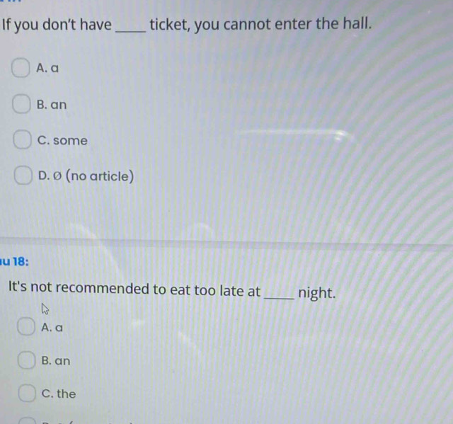 If you don’t have _ticket, you cannot enter the hall.
A. a
B. an
C. some
D. Ø (no article)
u 18:
It's not recommended to eat too late at night.
A. a
B. an
C. the