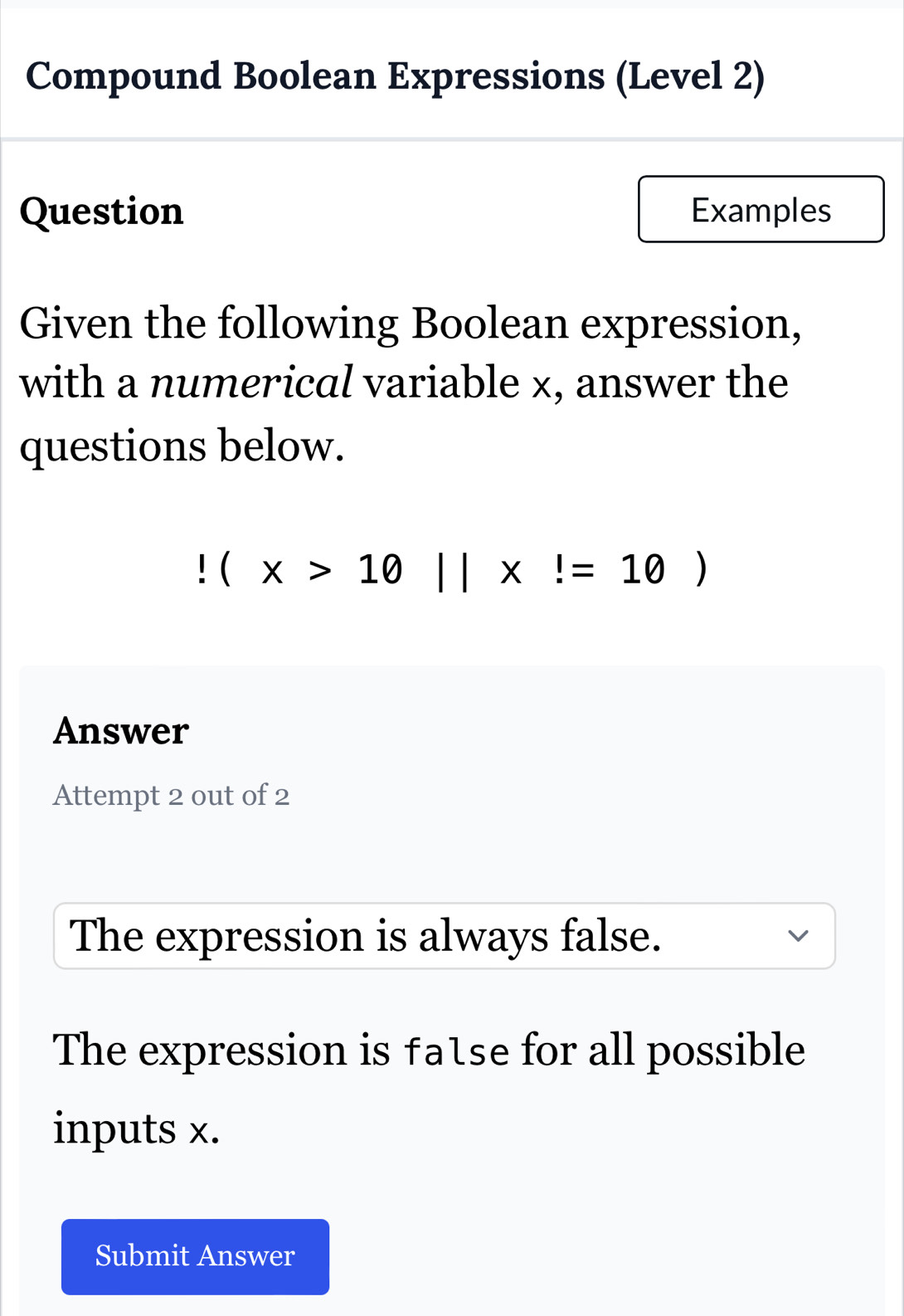 Compound Boolean Expressions (Level 2)
Question Examples
Given the following Boolean expression,
with a numerical variable x, answer the
questions below.!(x>10||x!=10)
Answer
Attempt 2 out of 2
The expression is always false.
The expression is fatse for all possible
inputs x.
Submit Answer