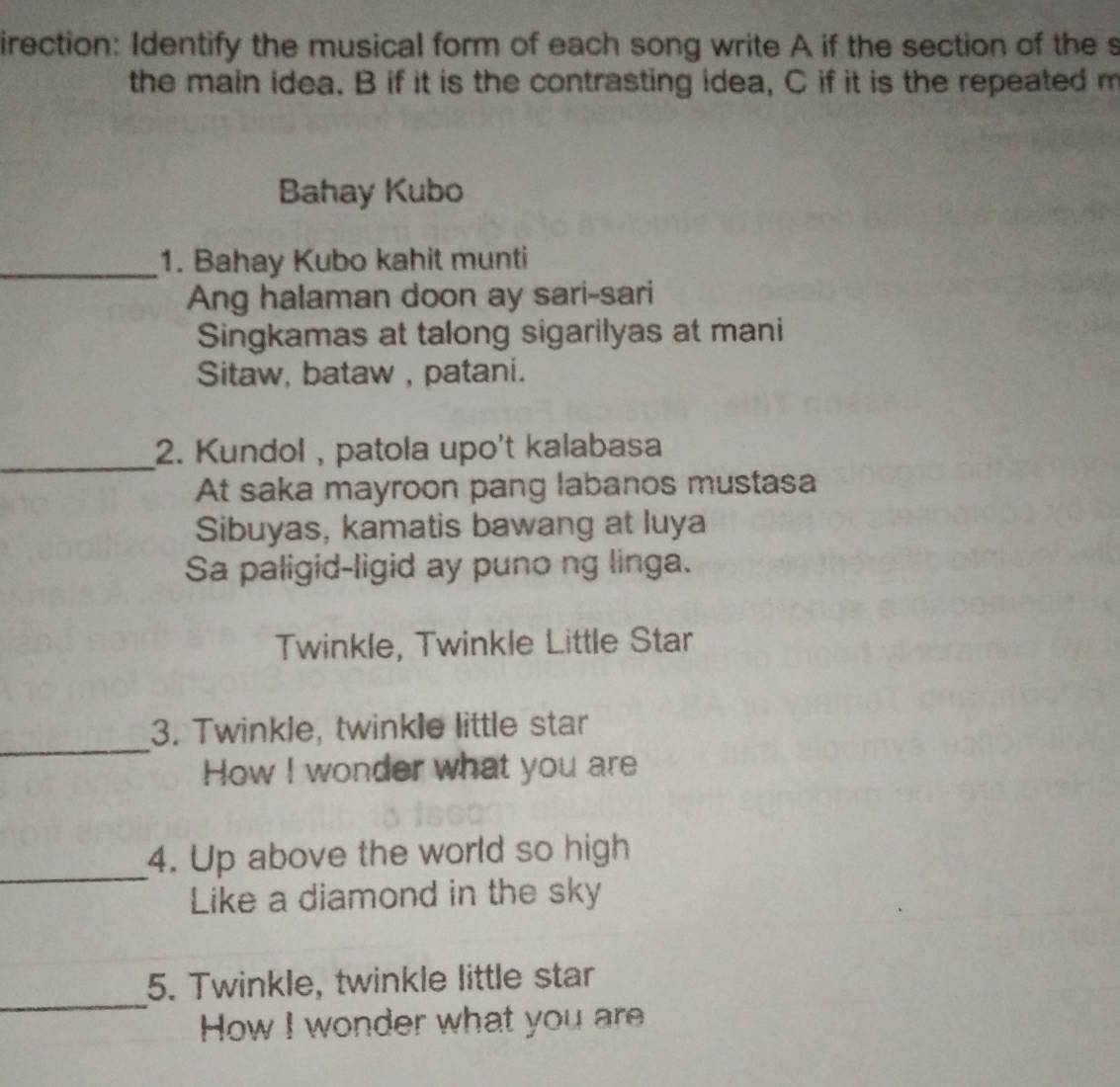 irection: Identify the musical form of each song write A if the section of the s 
the main idea. B if it is the contrasting idea, C if it is the repeated m 
Bahay Kubo 
_1. Bahay Kubo kahit munti 
Ang halaman doon ay sari-sari 
Singkamas at talong sigarilyas at mani 
Sitaw, bataw , patani. 
_ 
2. Kundol , patola upo't kalabasa 
At saka mayroon pang labanos mustasa 
Sibuyas, kamatis bawang at luya 
Sa paligid-ligid ay puno ng linga. 
Twinkle, Twinkle Little Star 
_ 
3. Twinkle, twinkle little star 
How I wonder what you are 
_ 
4. Up above the world so high 
Like a diamond in the sky 
_ 
5. Twinkle, twinkle little star 
How I wonder what you are