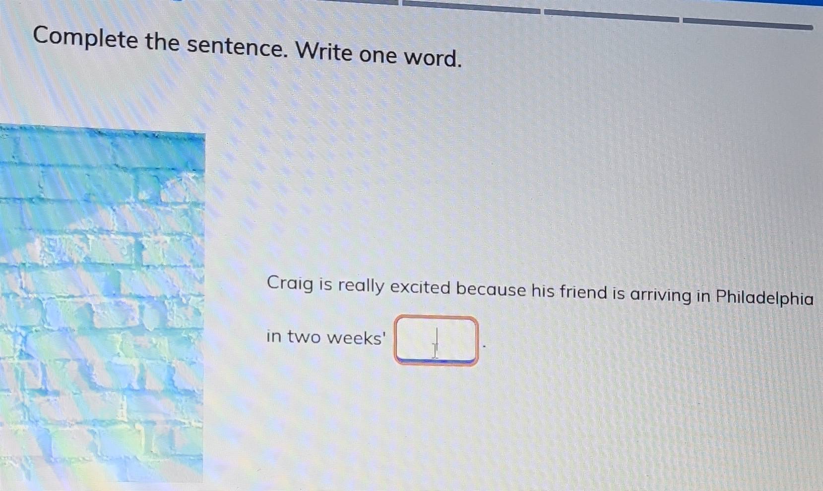 Complete the sentence. Write one word. 
Craig is really excited because his friend is arriving in Philadelphia 
in two weeks '