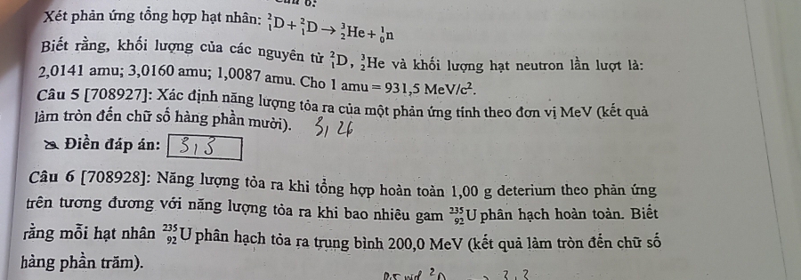 Xéết phản ứng tổng hợp hạt nhân: _1^(2D+_1^2Dto _2^3He+_0^1n
Biết rằng, khối lượng của các nguyên tử _1^2D,_2^3 He và khối lượng hạt neutron lần lượt là:
2,0141 amu; 3,0160 amu; 1,0087 amu. Cho 1 amu =931,5MeV/c^2). 
Câu 5 [708927]: Xác định năng lượng tỏa ra của một phản ứng tính theo đơn vị MeV (kết quả 
làm tròn đến chữ số hàng phần mười). 
& Điền đáp án: 
Câu 6 [708928]: Năng lượng tỏa ra khi tổng hợp hoàn toàn 1,00 g deterium theo phản ứng 
trên tương đương với năng lượng tỏa ra khi bao nhiêu gam _(92)^(235)U phân hạch hoàn toàn. Biết 
rằng mỗi hạt nhân beginarrayr 235 92endarray U U phân hạch tỏa ra trung bình 200,0 MeV (kết quả làm tròn đến chữ số 
hàng phần trăm).