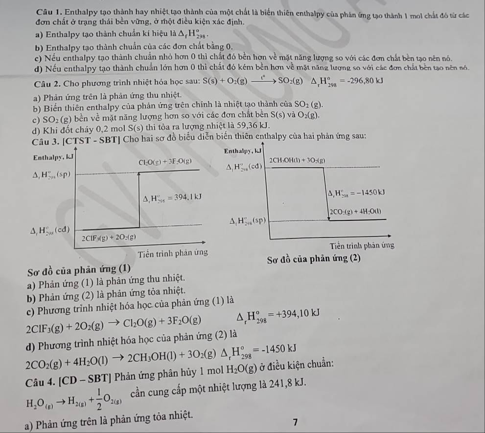 Enthalpy tạo thành hay nhiệt tạo thành của một chất là biến thiên enthalpy của phản ứng tạo thành 1 mol chất đó từ các
đơn chất ở trạng thái bền vững, ở một điều kiện xác định.
a) Enthalpy tạo thành chuẩn kí hiệu là △ _rH_(298)°.
b) Enthalpy tạo thành chuẩn của các đơn chất bằng 0.
c) Nếu enthalpy tạo thành chuẩn nhỏ hơn 0 thì chất đó bền hơn về mặt năng lượng so với các đơn chất bền tạo nên nó.
d) Nếu enthalpy tạo thành chuẩn lớn hơn 0 thì chất đó kém bền hơn về mặt năng lượng so với các đơn chất bền tạo nên nó.
Câu 2. Cho phương trình nhiệt hóa học sau: S(s)+O_2(g)xrightarrow t°SO_2(g) △ _rH_(298)°=-296,80kJ
a) Phản ứng trên là phản ứng thu nhiệt.
b) Biến thiên enthalpy của phản ứng trên chính là nhiệt tạo thành của SO_2(g).
c) SO_2(g ) bền về mặt năng lượng hơn so với các đơn chất bền S(s) và O_2(g).
d) Khi đốt cháy 0,2 mol S(s ) thì tỏa ra lượng nhiệt là 59,36 kJ.
Câu 3. [CTST - SBT] Cho hai sơ đồ biểu diễn biến thiên enthalpy của hai phản ứng sau:
Enthalpy, kJ
Enthalpy, kJ
Cl_2O(g)+3F_2O(g) △ _1H_(2018)°(cd)
2CH_3OH(l)+3O_2(g)
△ _1H_(295)°(sp)
△ ,H_(298)°=394,1kJ
△ _rH_(-28)°=-1450kJ
2CO:(g)+4H_2O(l)
△ _1H_(298)°(sp)
△ _1H_(298)^0(cd)
2ClF_3(g)+2O_2(g)
Tiến trình phản ứng Tiền trình phân ứng
Sơ d_0^((lambda) của phản ứng (2)
Sơ đồ của phản ứng (1)
a) Phản ứng (1) là phản ứng thu nhiệt.
bb Phản ứng (2) là phản ứng tỏa nhiệt.
c) Phương trình nhiệt hóa học của phản ứng (1) là
2ClF_3)(g)+2O_2(g)to Cl_2O(g)+3F_2O(g) △ _rH_(298)°=+394,10kJ
d) Phương trình nhiệt hóa học của phản ứng (2) là
2CO_2(g)+4H_2O(l)to 2CH_3OH(l)+3O_2(g)△ _rH_(298)°=-1450kJ
Câu 4. [CD SBT *  Phản ứng phân hủy 1 mol H_2O(g) ở điều kiện chuẩn:
H_2O_(g)to H_2(g)+ 1/2 O_2(g) cần cung cấp một nhiệt lượng là 241,8 kJ.
a) Phản ứng trên là phản ứng tỏa nhiệt.
1