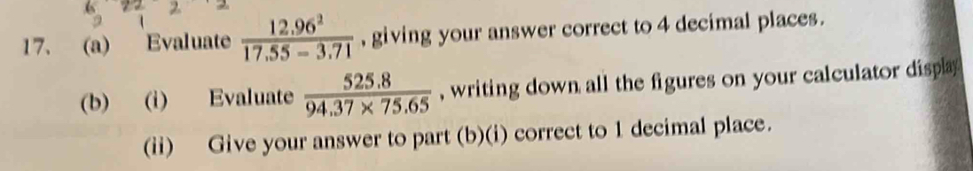 Evaluate  (12.96^2)/17.55-3.71  , giving your answer correct to 4 decimal places. 
(b) (i) Evaluate  (525.8)/94.37* 75.65  , writing down all the figures on your calculator displa 
(ii) Give your answer to part (b)(i) correct to 1 decimal place.