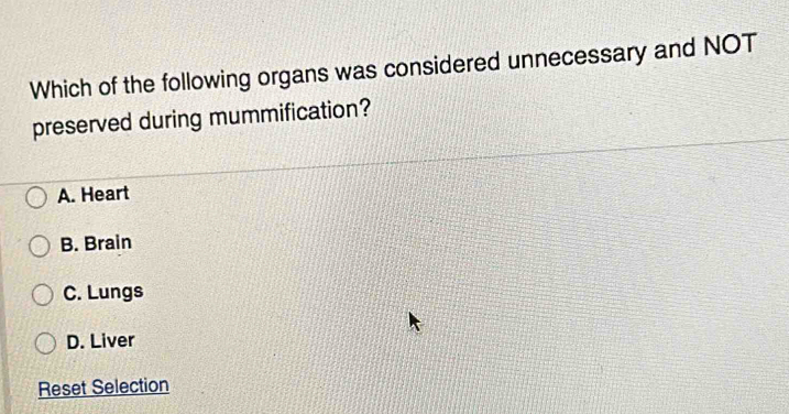 Which of the following organs was considered unnecessary and NOT
preserved during mummification?
A. Heart
B. Brain
C. Lungs
D. Liver
Reset Selection