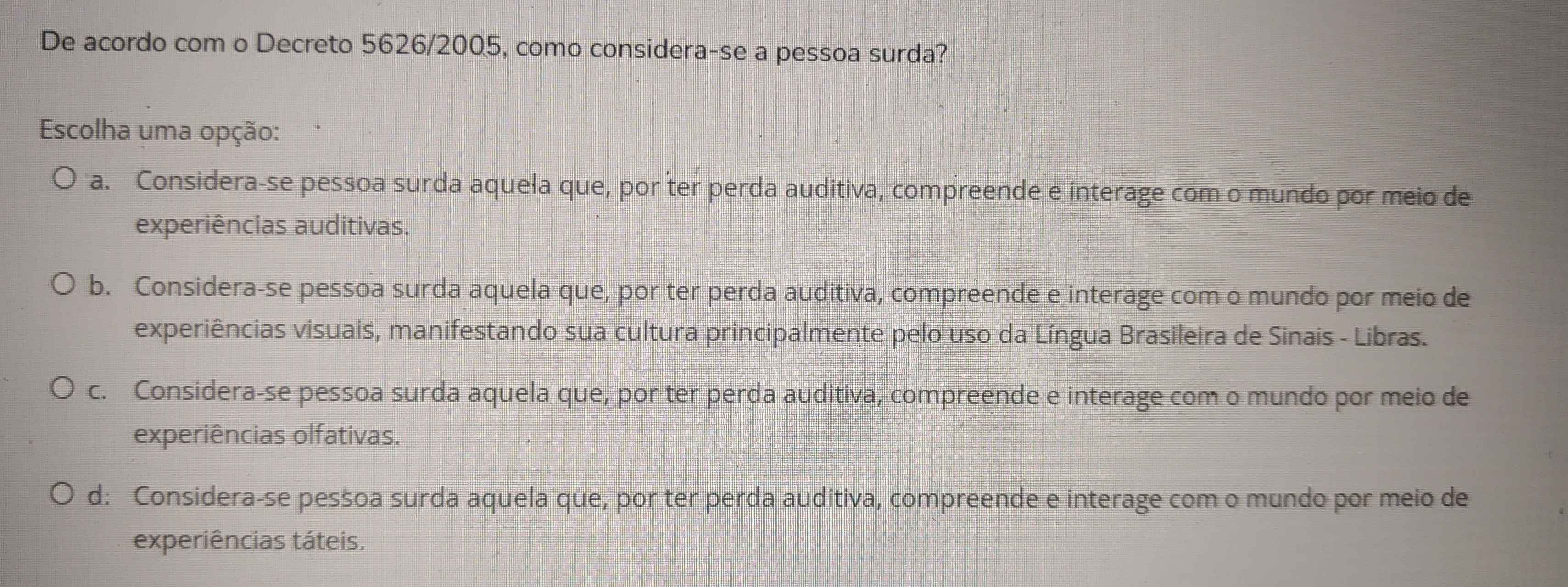 De acordo com o Decreto 5626/2005, como considera-se a pessoa surda?
Escolha uma opção:
a. Considera-se pessoa surda aquela que, por ter perda auditiva, compreende e interage com o mundo por meio de
experiências auditivas.
b. Considera-se pessoa surda aquela que, por ter perda auditiva, compreende e interage com o mundo por meio de
experiências visuais, manifestando sua cultura principalmente pelo uso da Língua Brasileira de Sinais - Libras.
c. Considera-se pessoa surda aquela que, por ter perda auditiva, compreende e interage com o mundo por meio de
experiências olfativas.
d: Considera-se pessoa surda aquela que, por ter perda auditiva, compreende e interage com o mundo por meio de
experiências táteis.