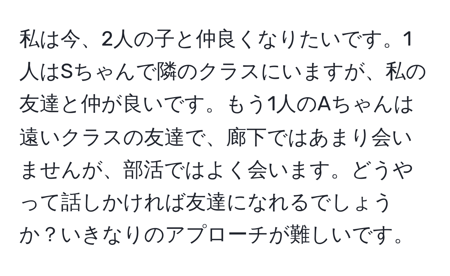 私は今、2人の子と仲良くなりたいです。1人はSちゃんで隣のクラスにいますが、私の友達と仲が良いです。もう1人のAちゃんは遠いクラスの友達で、廊下ではあまり会いませんが、部活ではよく会います。どうやって話しかければ友達になれるでしょうか？いきなりのアプローチが難しいです。