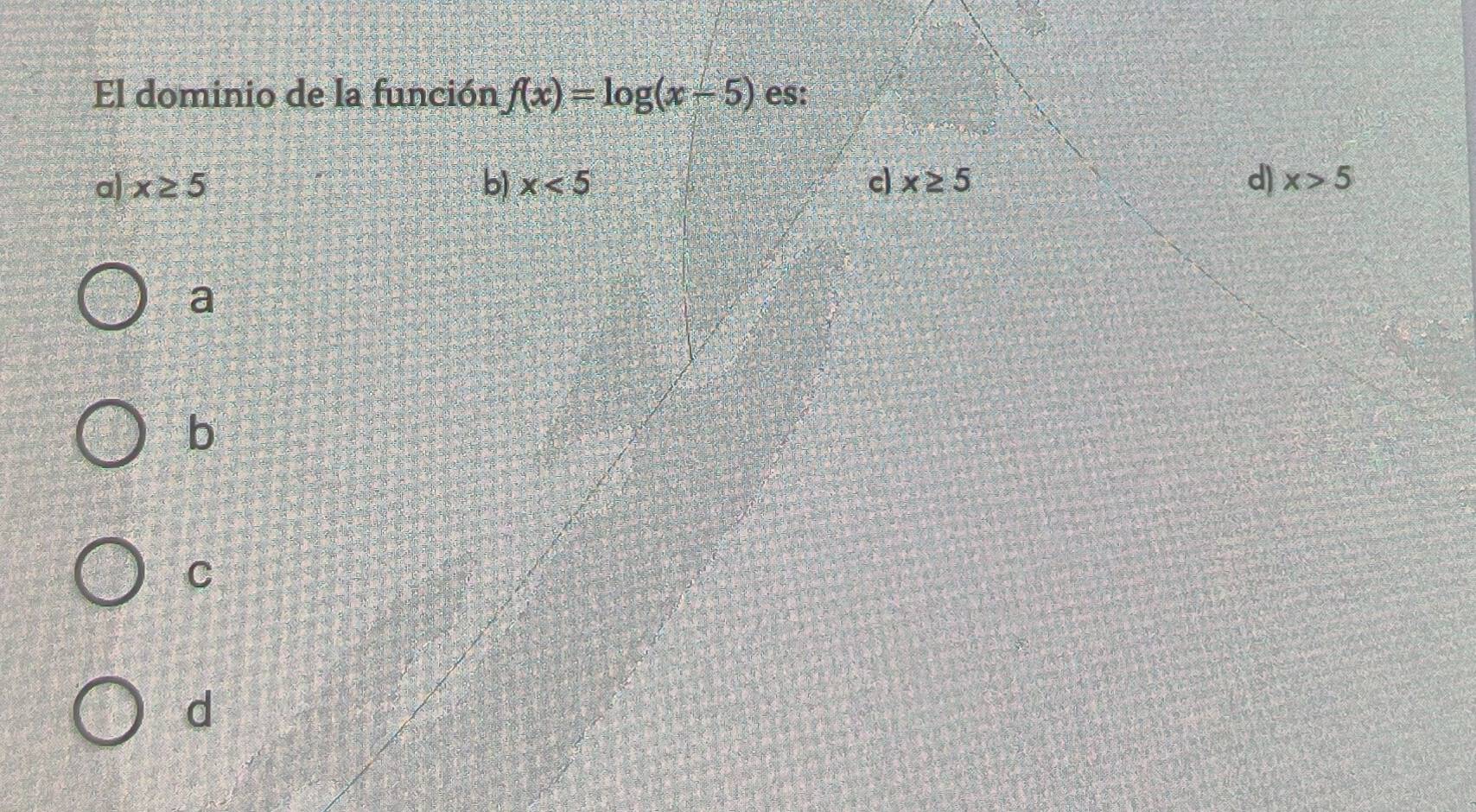 El dominio de la función f(x)=log (x-5) es:
a) x≥ 5 b) x<5</tex> c x≥ 5 d) x>5
a
b
C
d