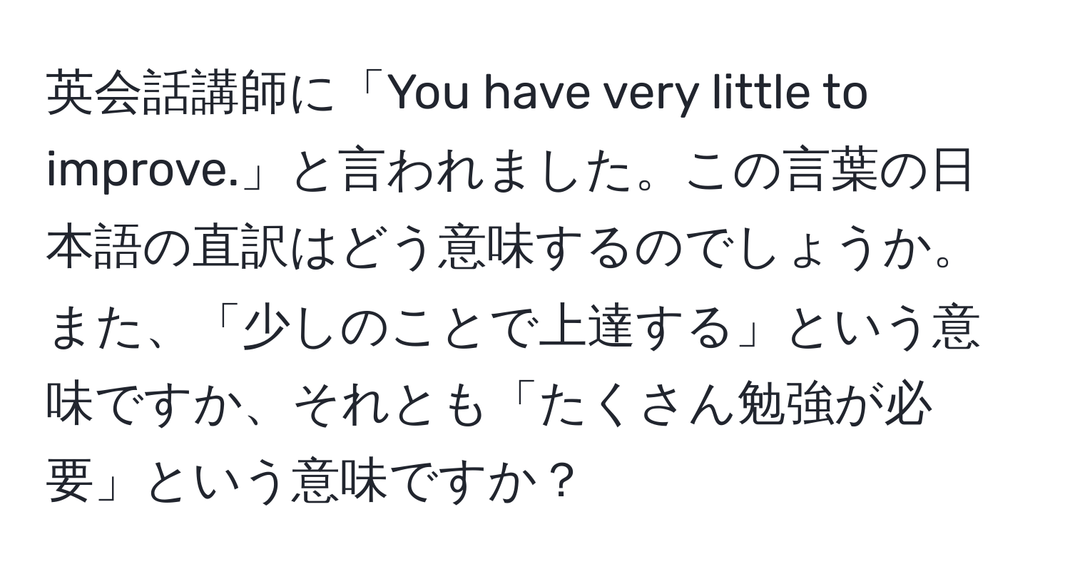 英会話講師に「You have very little to improve.」と言われました。この言葉の日本語の直訳はどう意味するのでしょうか。また、「少しのことで上達する」という意味ですか、それとも「たくさん勉強が必要」という意味ですか？