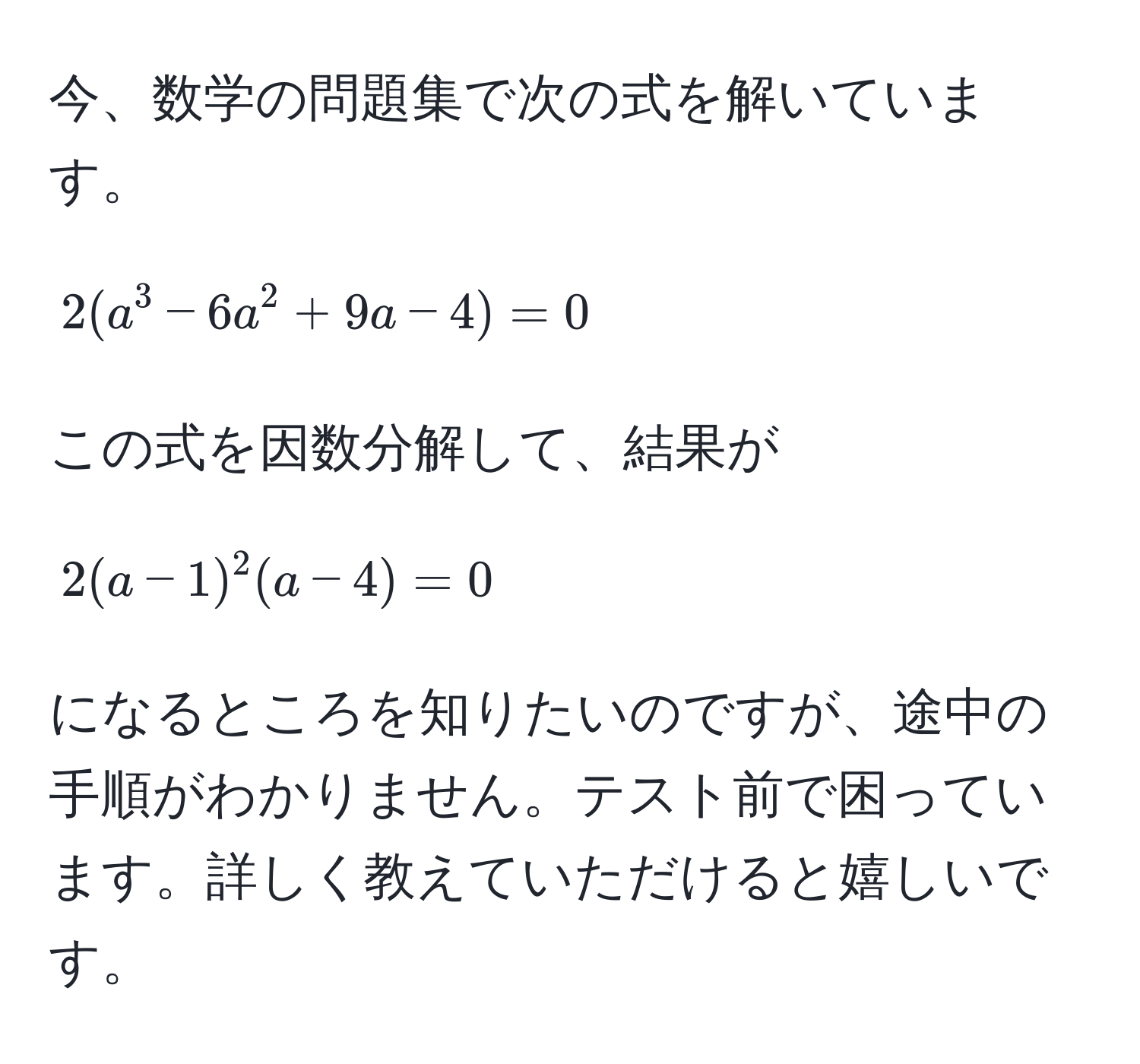 今、数学の問題集で次の式を解いています。  
[ 2(a^3 - 6a^2 + 9a - 4) = 0 ]  
この式を因数分解して、結果が [ 2(a - 1)^2(a - 4) = 0 ] になるところを知りたいのですが、途中の手順がわかりません。テスト前で困っています。詳しく教えていただけると嬉しいです。