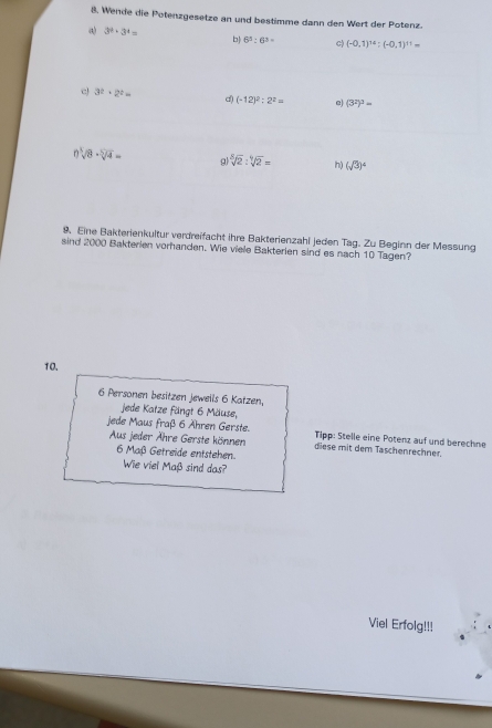 Wende die Potenzgesetze an und bestimme dann den Wert der Potenz. 
() 3^2· 3^4= b 6^5:6^3= (-0.1)^14:(-0.1)^11=
c! 3^t· 2^t= d) (-12)^2:2^2= e) (3^2)^3=
n sqrt[3](8)· sqrt[5](4)= g sqrt[8](2):sqrt[4](2)= h (sqrt(3))^4
9. Eine Bakterienkultur verdreifacht ihre Bakterienzahl jeden Tag. Zu Beginn der Messung 
sind 2000 Bakterien vorhanden. Wie viele Bakterien sind es nach 10 Tagen? 
10. 
6 Personen besitzen jeweils 6 Katzen, 
jede Katze fängt 6 Mäuse, 
jede Maus fraß 6 Ähren Gerste. Tipp: Stelle eine Potenz auf und berechne 
Aus jeder Ähre Gerste können diese mit dem Taschenrechner. 
6 Maß Getreide entstehen. 
Wie viel Maß sind das? 
Viel Erfolg!!!
