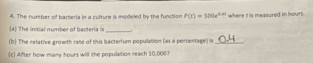 The number of bacteria in a culture is modeled by the function P(t)=500e^(0.4t) where t is measured in hours. 
(a) The initial number of bacteria is _. 
(b) The relative growth rate of this bacterium population (as a percentage) is_ 
(c) After how many hours will the population reach 10,000?