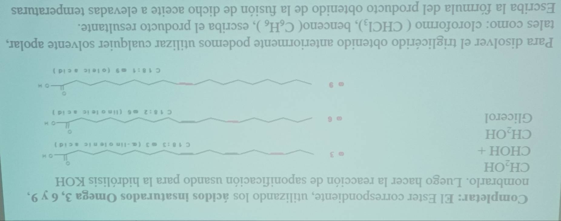 Completar: El Ester correspondiente, utilizando los ácidos insaturados Omega 3, 6 y 9,
nombrarlo. Luego hacer la reacción de saponificación usando para la hidrólisis KOH
CH_2OH
CHOH+
3 O H
C 18:3 3 (α-lin o le nic a c i d )
CH_2OH
。
O H
Glicerol 6 . 6 (lin o le ic a c id )
C 8:2
9 O H
C 18:1.9 (oleic a cid)
Para disolver el triglicérido obtenido anteriormente podemos utilizar cualquier solvente apolar,
tales como: cloroformo (CHCl_3) , benceno (C_6H_6) , escriba el producto resultante.
Escriba la fórmula del producto obtenido de la fusión de dicho aceite a elevadas temperaturas