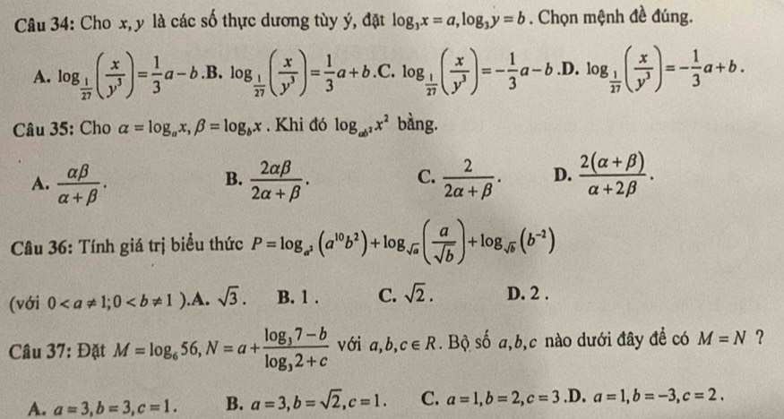 Cho x, y là các số thực dương tùy ý, đặt log _3x=a,log _3y=b. Chọn mệnh đề đúng.
A. log _ 1/27 ( x/y^3 )= 1/3 a-b. B. log _ 1/27 ( x/y^3 )= 1/3 a+b.C.log _ 1/27 ( x/y^3 )=- 1/3 a-b .D. log _ 1/17 ( x/y^3 )=- 1/3 a+b.
Câu 35: Cho alpha =log _ax,beta =log _bx. Khi đó log _ab^2x^2 bàng.
A.  alpha beta /alpha +beta  .  2alpha beta /2alpha +beta  .  2/2alpha +beta  . D.  (2(alpha +beta ))/alpha +2beta  .
B.
C.
Câu 36: Tính giá trị biểu thức P=log _a^2(a^(10)b^2)+log _sqrt(a)( a/sqrt(b) )+log _sqrt(b)(b^(-2))
(với 0 .A. sqrt(3). B. 1 . C. sqrt(2). D. 2 .
Câu 37: Đặt M=log _656,N=a+frac log _37-blog _32+c với a,b,c∈ R. Bộ số a,b,c nào dưới đây để có M=N ?
A. a=3,b=3,c=1. B. a=3,b=sqrt(2),c=1. C. a=1,b=2,c=3 .D. a=1,b=-3,c=2.